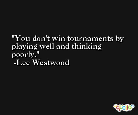 You don't win tournaments by playing well and thinking poorly. -Lee Westwood