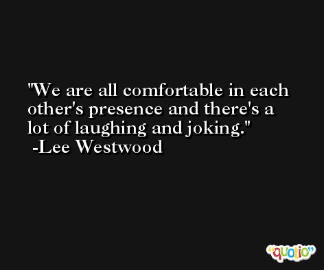 We are all comfortable in each other's presence and there's a lot of laughing and joking. -Lee Westwood