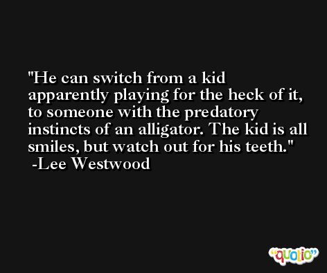 He can switch from a kid apparently playing for the heck of it, to someone with the predatory instincts of an alligator. The kid is all smiles, but watch out for his teeth. -Lee Westwood