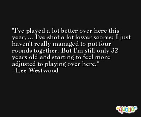 I've played a lot better over here this year, ... I've shot a lot lower scores; I just haven't really managed to put four rounds together. But I'm still only 32 years old and starting to feel more adjusted to playing over here. -Lee Westwood