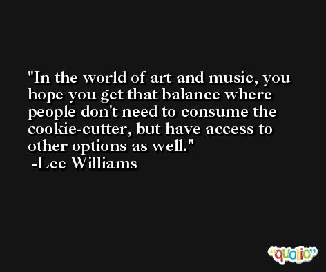 In the world of art and music, you hope you get that balance where people don't need to consume the cookie-cutter, but have access to other options as well. -Lee Williams
