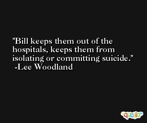 Bill keeps them out of the hospitals, keeps them from isolating or committing suicide. -Lee Woodland