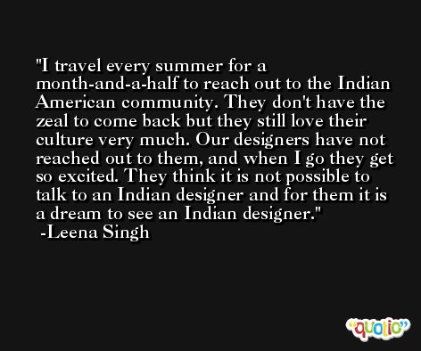 I travel every summer for a month-and-a-half to reach out to the Indian American community. They don't have the zeal to come back but they still love their culture very much. Our designers have not reached out to them, and when I go they get so excited. They think it is not possible to talk to an Indian designer and for them it is a dream to see an Indian designer. -Leena Singh