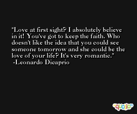 Love at first sight? I absolutely believe in it! You've got to keep the faith. Who doesn't like the idea that you could see someone tomorrow and she could be the love of your life? It's very romantic. -Leonardo Dicaprio