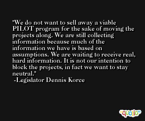 We do not want to sell away a viable PILOT program for the sake of moving the projects along. We are still collecting information because much of the information we have is based on assumptions. We are waiting to receive real, hard information. It is not our intention to block the projects, in fact we want to stay neutral. -Legislator Dennis Korce