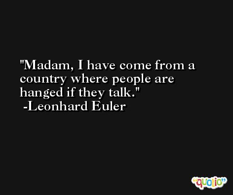 Madam, I have come from a country where people are hanged if they talk. -Leonhard Euler