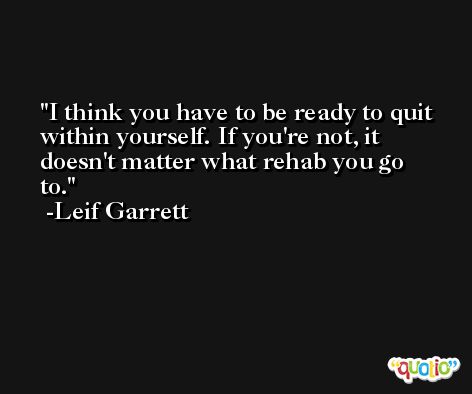 I think you have to be ready to quit within yourself. If you're not, it doesn't matter what rehab you go to. -Leif Garrett