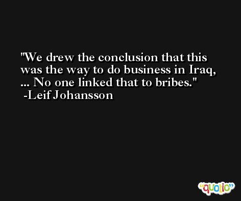 We drew the conclusion that this was the way to do business in Iraq, ... No one linked that to bribes. -Leif Johansson