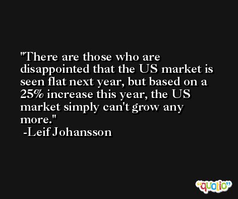 There are those who are disappointed that the US market is seen flat next year, but based on a 25% increase this year, the US market simply can't grow any more. -Leif Johansson
