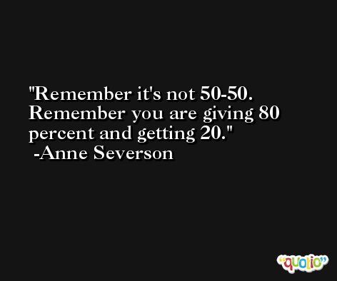 Remember it's not 50-50. Remember you are giving 80 percent and getting 20. -Anne Severson