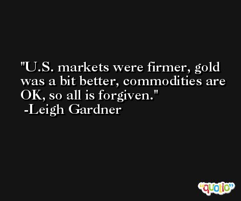 U.S. markets were firmer, gold was a bit better, commodities are OK, so all is forgiven. -Leigh Gardner
