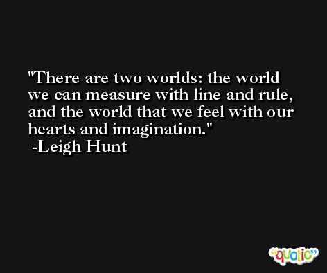 There are two worlds: the world we can measure with line and rule, and the world that we feel with our hearts and imagination. -Leigh Hunt