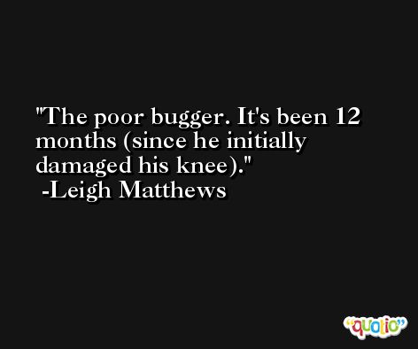 The poor bugger. It's been 12 months (since he initially damaged his knee). -Leigh Matthews