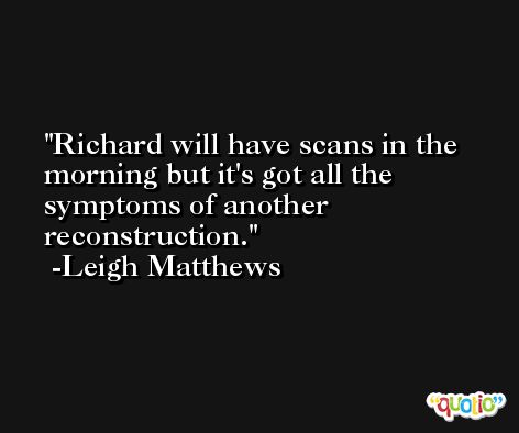 Richard will have scans in the morning but it's got all the symptoms of another reconstruction. -Leigh Matthews