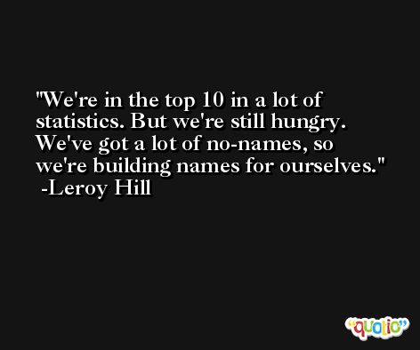 We're in the top 10 in a lot of statistics. But we're still hungry. We've got a lot of no-names, so we're building names for ourselves. -Leroy Hill
