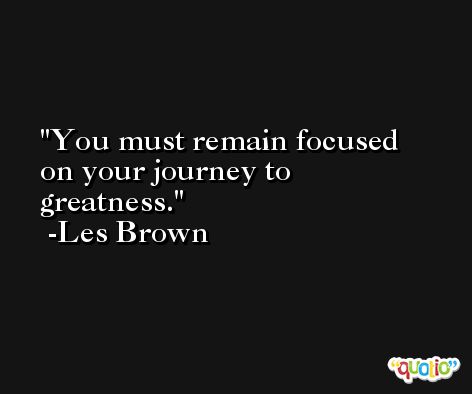 You must remain focused on your journey to greatness. -Les Brown