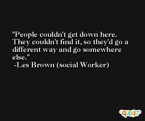 People couldn't get down here. They couldn't find it, so they'd go a different way and go somewhere else. -Les Brown (social Worker)