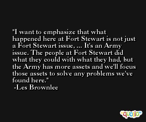 I want to emphasize that what happened here at Fort Stewart is not just a Fort Stewart issue, ... It's an Army issue. The people at Fort Stewart did what they could with what they had, but the Army has more assets and we'll focus those assets to solve any problems we've found here. -Les Brownlee