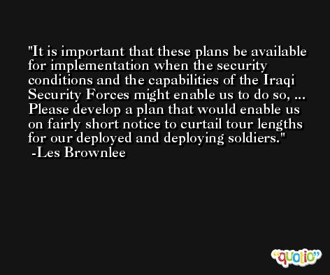 It is important that these plans be available for implementation when the security conditions and the capabilities of the Iraqi Security Forces might enable us to do so, ... Please develop a plan that would enable us on fairly short notice to curtail tour lengths for our deployed and deploying soldiers. -Les Brownlee
