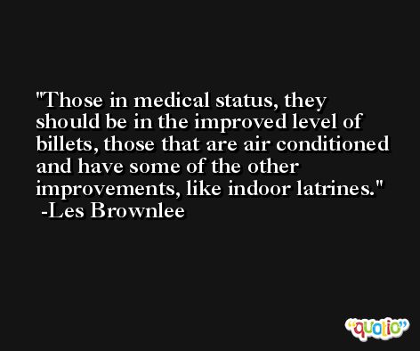 Those in medical status, they should be in the improved level of billets, those that are air conditioned and have some of the other improvements, like indoor latrines. -Les Brownlee