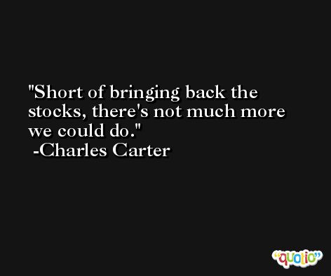 Short of bringing back the stocks, there's not much more we could do. -Charles Carter