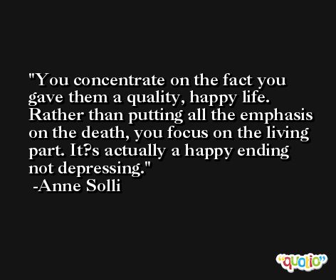 You concentrate on the fact you gave them a quality, happy life. Rather than putting all the emphasis on the death, you focus on the living part. It?s actually a happy ending not depressing. -Anne Solli