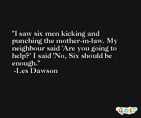I saw six men kicking and punching the mother-in-law. My neighbour said 'Are you going to help?' I said 'No, Six should be enough. -Les Dawson