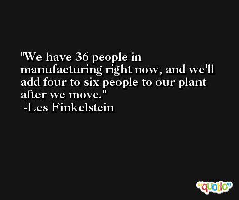 We have 36 people in manufacturing right now, and we'll add four to six people to our plant after we move. -Les Finkelstein