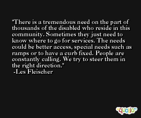 There is a tremendous need on the part of thousands of the disabled who reside in this community. Sometimes they just need to know where to go for services. The needs could be better access, special needs such as ramps or to have a curb fixed. People are constantly calling. We try to steer them in the right direction. -Les Fleischer