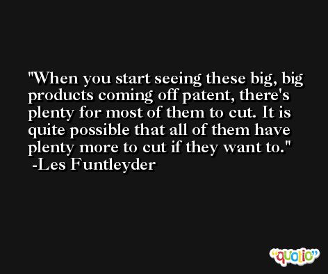When you start seeing these big, big products coming off patent, there's plenty for most of them to cut. It is quite possible that all of them have plenty more to cut if they want to. -Les Funtleyder