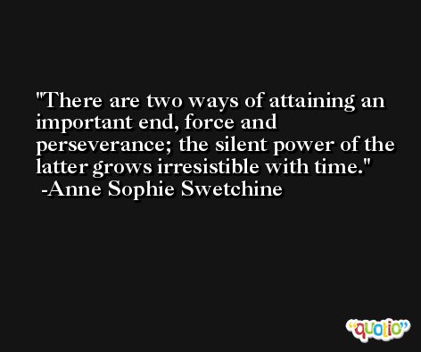 There are two ways of attaining an important end, force and perseverance; the silent power of the latter grows irresistible with time. -Anne Sophie Swetchine