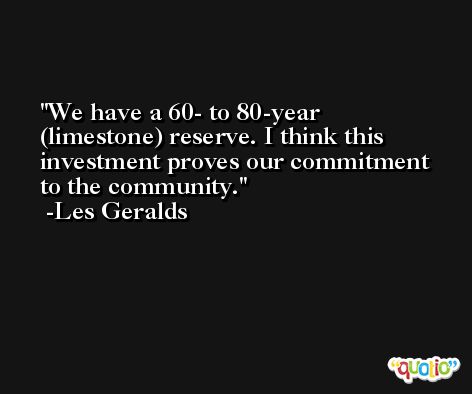 We have a 60- to 80-year (limestone) reserve. I think this investment proves our commitment to the community. -Les Geralds