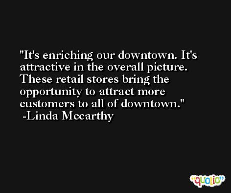 It's enriching our downtown. It's attractive in the overall picture. These retail stores bring the opportunity to attract more customers to all of downtown. -Linda Mccarthy