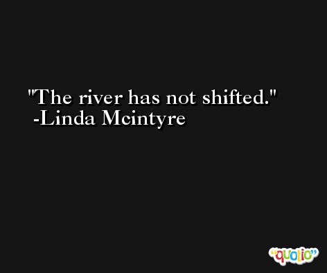 The river has not shifted. -Linda Mcintyre