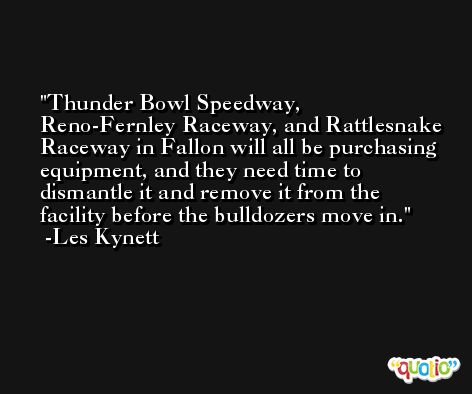 Thunder Bowl Speedway, Reno-Fernley Raceway, and Rattlesnake Raceway in Fallon will all be purchasing equipment, and they need time to dismantle it and remove it from the facility before the bulldozers move in. -Les Kynett