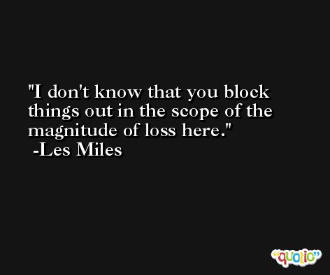 I don't know that you block things out in the scope of the magnitude of loss here. -Les Miles