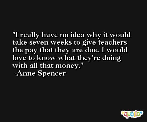 I really have no idea why it would take seven weeks to give teachers the pay that they are due. I would love to know what they're doing with all that money. -Anne Spencer