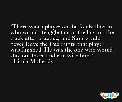 There was a player on the football team who would struggle to run the laps on the track after practice, and Sam would never leave the track until that player was finished. He was the one who would stay out there and run with him. -Linda Mulleady