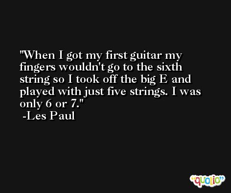 When I got my first guitar my fingers wouldn't go to the sixth string so I took off the big E and played with just five strings. I was only 6 or 7. -Les Paul