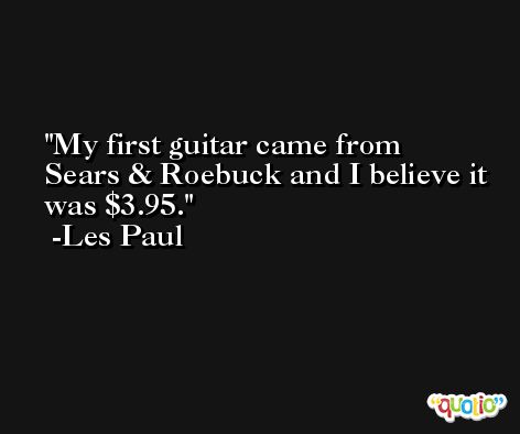 My first guitar came from Sears & Roebuck and I believe it was $3.95. -Les Paul