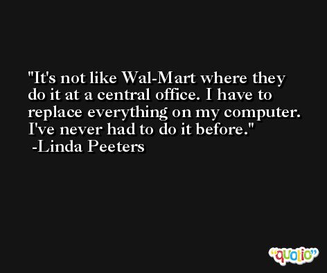 It's not like Wal-Mart where they do it at a central office. I have to replace everything on my computer. I've never had to do it before. -Linda Peeters