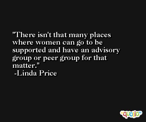 There isn't that many places where women can go to be supported and have an advisory group or peer group for that matter. -Linda Price