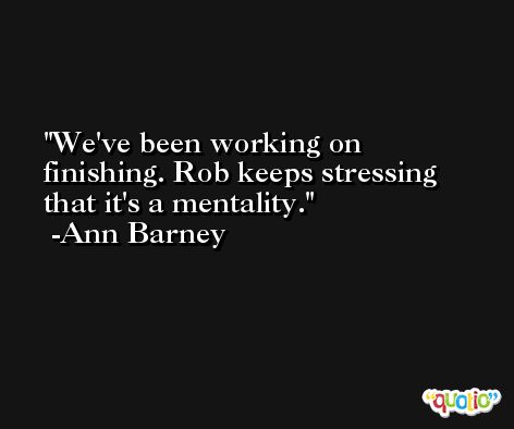 We've been working on finishing. Rob keeps stressing that it's a mentality. -Ann Barney