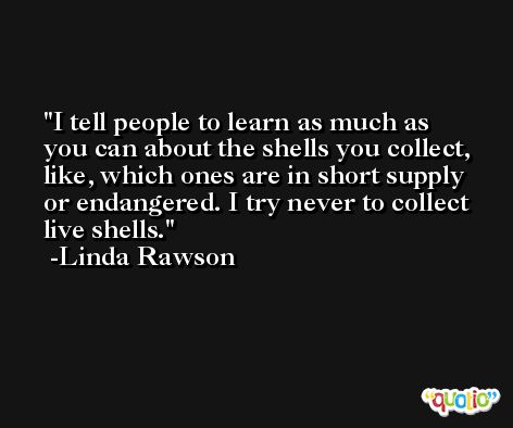I tell people to learn as much as you can about the shells you collect, like, which ones are in short supply or endangered. I try never to collect live shells. -Linda Rawson