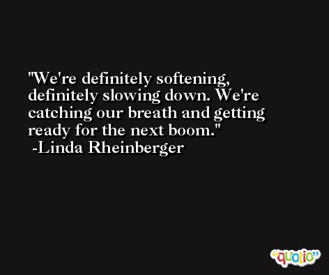 We're definitely softening, definitely slowing down. We're catching our breath and getting ready for the next boom. -Linda Rheinberger