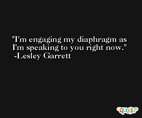 I'm engaging my diaphragm as I'm speaking to you right now. -Lesley Garrett
