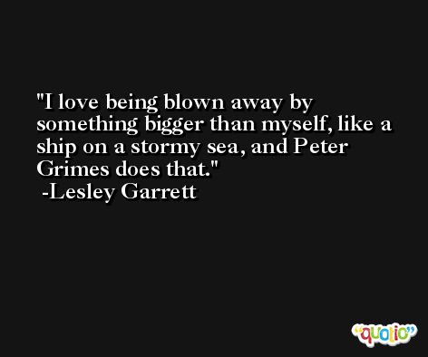 I love being blown away by something bigger than myself, like a ship on a stormy sea, and Peter Grimes does that. -Lesley Garrett