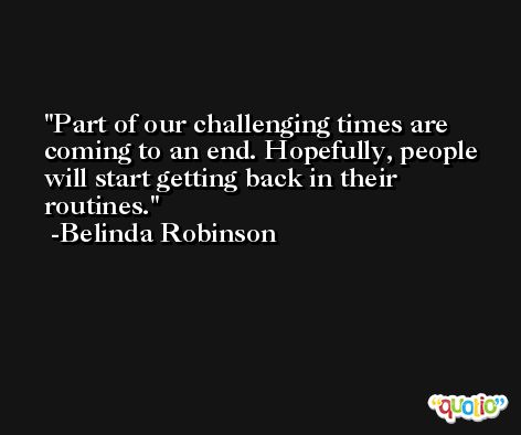 Part of our challenging times are coming to an end. Hopefully, people will start getting back in their routines. -Belinda Robinson