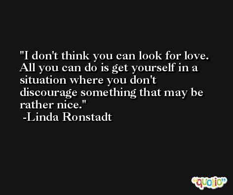 I don't think you can look for love. All you can do is get yourself in a situation where you don't discourage something that may be rather nice. -Linda Ronstadt