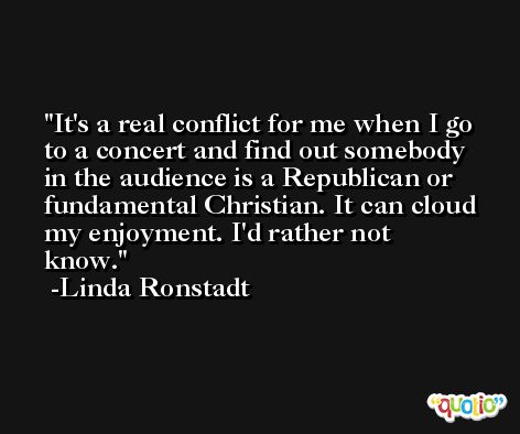It's a real conflict for me when I go to a concert and find out somebody in the audience is a Republican or fundamental Christian. It can cloud my enjoyment. I'd rather not know. -Linda Ronstadt